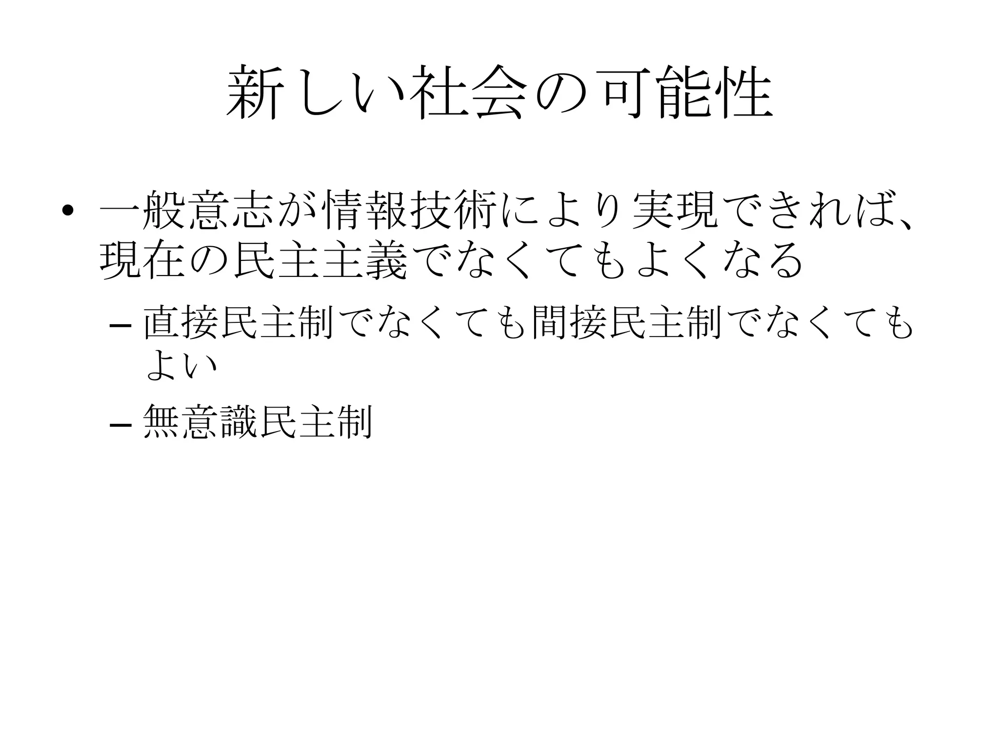 新しい社会の可能性
• 一般意志が情報技術により実現できれば、
  現在の民主主義でなくてもよくなる
 – 直接民主制でなくても間接民主制でなくても
   よい
 – 無意識民主制
 