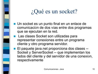 Comunicaciones - Java 10
¿Qué es un socket?
 Un socket es un punto final en un enlace de
comunicación de dos vías entre dos programas
que se ejecutan en la red.
 Las clases Socket son utilizadas para
representar conexiones entre un programa
cliente y otro programa servidor.
 El paquete java.net proporciona dos clases --
Socket y ServerSocket -- que implementan los
lados del cliente y del servidor de una conexión,
respectivamente
 