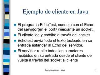 Comunicaciones - Java 11
Ejemplo de cliente en Java
 El programa EchoTest, conecta con el Echo
del servidor(en el port7)mediante un socket.
 El cliente lee y escribe a través del socket
 Echotest envía todo el texto tecleado en su
entrada estandar al Echo del servidor,
 El servidor repite todos los caracteres
recibidos en su entrada desde el cliente de
vuelta a través del socket al cliente
 