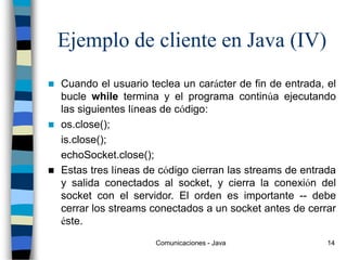 Comunicaciones - Java 14
Ejemplo de cliente en Java (IV)
 Cuando el usuario teclea un carácter de fin de entrada, el
bucle while termina y el programa continúa ejecutando
las siguientes líneas de código:
 os.close();
is.close();
echoSocket.close();
 Estas tres líneas de código cierran las streams de entrada
y salida conectados al socket, y cierra la conexión del
socket con el servidor. El orden es importante -- debe
cerrar los streams conectados a un socket antes de cerrar
éste.
 