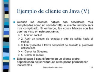 Comunicaciones - Java 15
Ejemplo de cliente en Java (V)
 Cuando los clientes hablen con servidores más
complicados como un servidor http, el cliente también será
más complicado. Si embargo, las cosas básicas son las
que has visto en este programa:
 1. Abrir un socket.
 2. Abrir un stream de entrada y otro de salida hacia el
socket.
 3. Leer y escribir a través del socket de acuerdo al protocolo
del servidor.
 4. Cerrar los Streams.
 5. Cerrar el socket.
 Sólo el paso 3 será diferente de un cliente a otro,
dependiendo del servidor.Los otros pasos permanecen
inalterables.
 