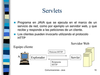 Comunicaciones - Java 16
Servlets
 Programa en JAVA que se ejecuta en el marco de un
servicio de red, como por ejemplo un servidor web, y que
recibe y responde a las peticiones de un cliente.
 Los clientes pueden invocarlo utilizando el protocolo
HTTP
Equipo cliente
Servidor Web
Explorador Servlet
Peticion HTTP
Respuesta
HTTP
 