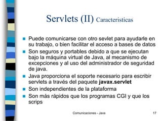 Comunicaciones - Java 17
Servlets (II) Caracteristicas
 Puede comunicarse con otro sevlet para ayudarle en
su trabajo, o bien facilitar el acceso a bases de datos
 Son seguros y portables debido a que se ejecutan
bajo la máquina virtual de Java, al mecanismo de
excepciones y al uso del administrador de seguridad
de java.
 Java proporciona el soporte necesario para escribir
servlets a través del paquete javax.servlet
 Son independientes de la plataforma
 Son más rápidos que los programas CGI y que los
scrips
 