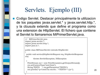 Comunicaciones - Java 20
Servlets. Ejemplo (III)
 Código Servlet. Destacar principalmente la utilización
de los paquetes javax.servlet.* y javax.servlet.http.*,
y la cláusula extends que define el programa como
una extension de HttpServlet. El fichero que contiene
el Servlet lo llamaremos MiPrimerServlet.java.
// MiPrimerServlet.java
import javax.servlet.*;
import javax.servlet.http.*;
import java.io.*;
public class MiPrimerServlet extends HttpServlet
{
public void service(HttpServletRequest req, HttpServletResponse
res)
throws ServletException, IOException
{
PrintStream out = new PrintStream(res.getOutputStream());
res.setContentType("text/html");
String TEXTO = req.getParameter("TEXTO");
out.println("<p>Usted ha escrito : "+TEXTO+"</p>");
}
}
 