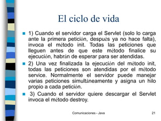 Comunicaciones - Java 21
El ciclo de vida
 1) Cuando el servidor carga el Servlet (solo lo carga
ante la primera petición, después ya no hace falta),
invoca el método init. Todas las peticiones que
lleguen antes de que este método finalice su
ejecución, habrán de esperar para ser atendidas.
 2) Una vez finalizada la ejecución del método init,
todas las peticiones son atendidas por el método
service. Normalmente el servidor puede manejar
varias peticiones simultáneamente y asigna un hilo
propio a cada petición.
 3) Cuando el servidor quiere descargar el Servlet
invoca el método destroy.
 