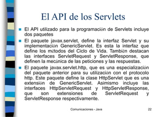 Comunicaciones - Java 22
El API de los Servlets
 El API utilizado para la programación de Servlets incluye
dos paquetes
 El paquete javax.servlet, define la interfaz Servlet y su
implementación GenericServlet. Es esta la interfaz que
define los métodos del Ciclo de Vida. También destacan
las interfaces ServletRequest y ServletResponse, que
definen la mecánica de las peticiones y las respuestas.
 El paquete javax.servlet.http, que es una especialización
del paquete anterior para su utilización con el protocolo
http. Este paquete define la clase HttpServlet que es una
extensión de GenericServlet. Asimismo incluye las
interfaces HttpServletRequest y HttpServletResponse,
que son extensiones de ServletRequest y
ServletResponse respectivamente.
 