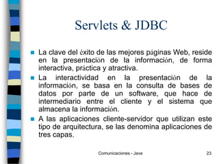 Comunicaciones - Java 23
Servlets & JDBC
 La clave del éxito de las mejores páginas Web, reside
en la presentación de la información, de forma
interactiva, práctica y atractiva.
 La interactividad en la presentación de la
información, se basa en la consulta de bases de
datos por parte de un software, que hace de
intermediario entre el cliente y el sistema que
almacena la información.
 A las aplicaciones cliente-servidor que utilizan este
tipo de arquitectura, se las denomina aplicaciones de
tres capas.
 