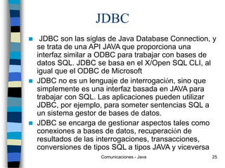 Comunicaciones - Java 25
JDBC
 JDBC son las siglas de Java Database Connection, y
se trata de una API JAVA que proporciona una
interfaz similar a ODBC para trabajar con bases de
datos SQL. JDBC se basa en el X/Open SQL CLI, al
igual que el ODBC de Microsoft
 JDBC no es un lenguaje de interrogación, sino que
simplemente es una interfaz basada en JAVA para
trabajar con SQL. Las aplicaciones pueden utilizar
JDBC, por ejemplo, para someter sentencias SQL a
un sistema gestor de bases de datos.
 JDBC se encarga de gestionar aspectos tales como
conexiones a bases de datos, recuperación de
resultados de las interrogaciones, transacciones,
conversiones de tipos SQL a tipos JAVA y viceversa
 