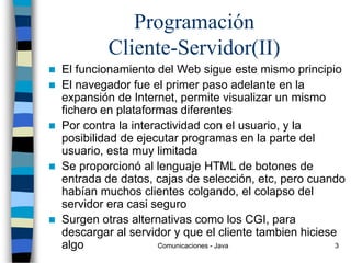 Comunicaciones - Java 3
Programación
Cliente-Servidor(II)
 El funcionamiento del Web sigue este mismo principio
 El navegador fue el primer paso adelante en la
expansión de Internet, permite visualizar un mismo
fichero en plataformas diferentes
 Por contra la interactividad con el usuario, y la
posibilidad de ejecutar programas en la parte del
usuario, esta muy limitada
 Se proporcionó al lenguaje HTML de botones de
entrada de datos, cajas de selección, etc, pero cuando
habían muchos clientes colgando, el colapso del
servidor era casi seguro
 Surgen otras alternativas como los CGI, para
descargar al servidor y que el cliente tambien hiciese
algo
 