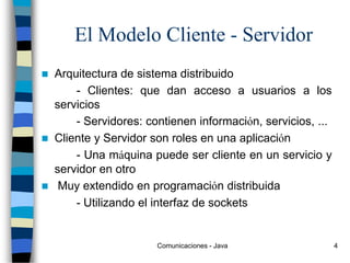Comunicaciones - Java 4
El Modelo Cliente - Servidor
 Arquitectura de sistema distribuido
- Clientes: que dan acceso a usuarios a los
servicios
- Servidores: contienen información, servicios, ...
 Cliente y Servidor son roles en una aplicación
- Una máquina puede ser cliente en un servicio y
servidor en otro
 Muy extendido en programación distribuida
- Utilizando el interfaz de sockets
 