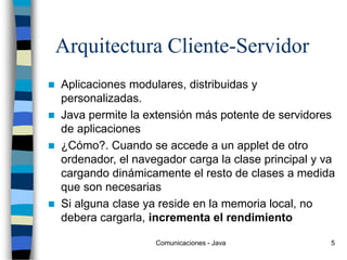 Comunicaciones - Java 5
Arquitectura Cliente-Servidor
 Aplicaciones modulares, distribuidas y
personalizadas.
 Java permite la extensión más potente de servidores
de aplicaciones
 ¿Cómo?. Cuando se accede a un applet de otro
ordenador, el navegador carga la clase principal y va
cargando dinámicamente el resto de clases a medida
que son necesarias
 Si alguna clase ya reside en la memoria local, no
debera cargarla, incrementa el rendimiento
 