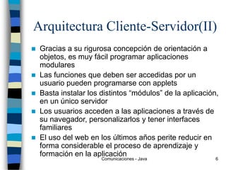 Comunicaciones - Java 6
Arquitectura Cliente-Servidor(II)
 Gracias a su rigurosa concepción de orientación a
objetos, es muy fácil programar aplicaciones
modulares
 Las funciones que deben ser accedidas por un
usuario pueden programarse con applets
 Basta instalar los distintos “módulos” de la aplicación,
en un único servidor
 Los usuarios acceden a las aplicaciones a través de
su navegador, personalizarlos y tener interfaces
familiares
 El uso del web en los últimos años perite reducir en
forma considerable el proceso de aprendizaje y
formación en la aplicación
 
