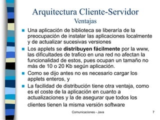 Comunicaciones - Java 7
Arquitectura Cliente-Servidor
Ventajas
 Una aplicación de biblioteca se liberaría de la
preocupación de instalar las aplicaciones localmente
y de actualizar sucesivas versiones
 Los applets se distribuyen fácilmente por la www,
las dificultades de trafico en una red no afectan la
funcionalidad de estos, pues ocupan un tamaño no
más de 10 o 20 Kb según aplicación.
 Como se dijo antes no es necesario cargar los
applets enteros, y
 La facilidad de distribución tiene otra ventaja, como
es el coste de la aplicación en cuanto a
actualizaciones y la de asegurar que todos los
clientes tienen la misma versión software
 