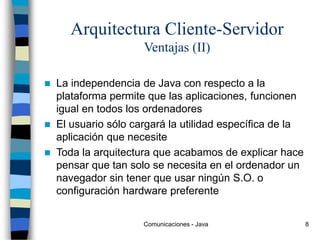 Comunicaciones - Java 8
Arquitectura Cliente-Servidor
Ventajas (II)
 La independencia de Java con respecto a la
plataforma permite que las aplicaciones, funcionen
igual en todos los ordenadores
 El usuario sólo cargará la utilidad específica de la
aplicación que necesite
 Toda la arquitectura que acabamos de explicar hace
pensar que tan solo se necesita en el ordenador un
navegador sin tener que usar ningún S.O. o
configuración hardware preferente
 