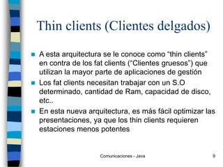 Comunicaciones - Java 9
Thin clients (Clientes delgados)
 A esta arquitectura se le conoce como “thin clients”
en contra de los fat clients (“Clientes gruesos”) que
utilizan la mayor parte de aplicaciones de gestión
 Los fat clients necesitan trabajar con un S.O
determinado, cantidad de Ram, capacidad de disco,
etc..
 En esta nueva arquitectura, es más fácil optimizar las
presentaciones, ya que los thin clients requieren
estaciones menos potentes
 