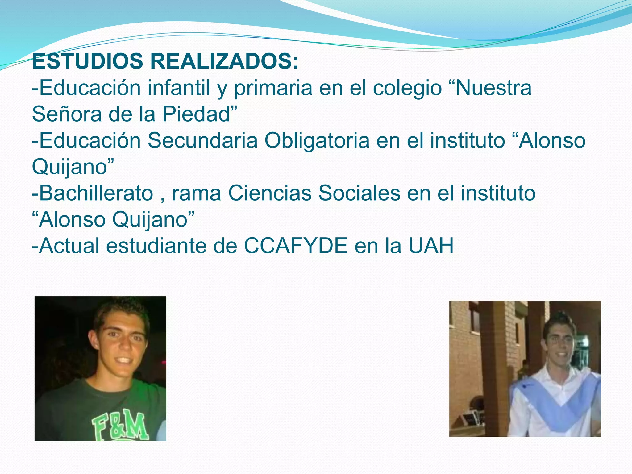 ESTUDIOS REALIZADOS:
-Educación infantil y primaria en el colegio “Nuestra
Señora de la Piedad”
-Educación Secundaria Obligatoria en el instituto “Alonso
Quijano”
-Bachillerato , rama Ciencias Sociales en el instituto
“Alonso Quijano”
-Actual estudiante de CCAFYDE en la UAH