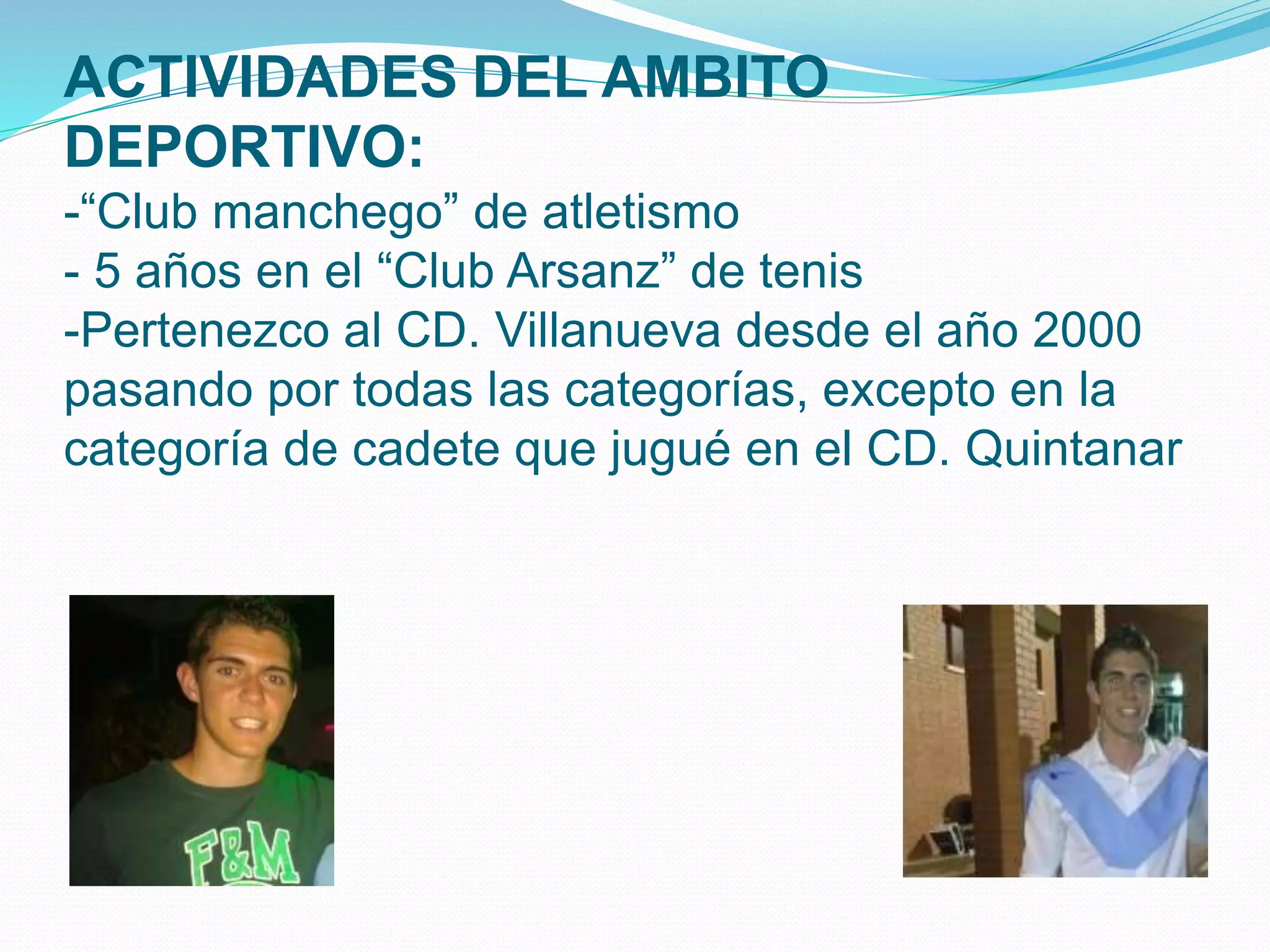 ACTIVIDADES DEL AMBITO
DEPORTIVO:
-“Club manchego” de atletismo
- 5 años en el “Club Arsanz” de tenis
-Pertenezco al CD. Villanueva desde el año 2000
pasando por todas las categorías, excepto en la
categoría de cadete que jugué en el CD. Quintanar
