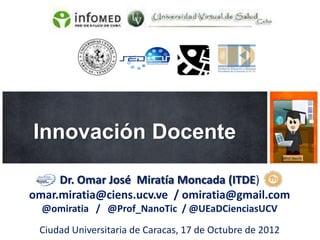 Innovación Docente

     Dr. Omar José Miratía Moncada (ITDE)
omar.miratia@ciens.ucv.ve / omiratia@gmail.com
  @omiratia / @Prof_NanoTic / @UEaDCienciasUCV

 Ciudad Universitaria de Caracas, 17 de Octubre de 2012
 