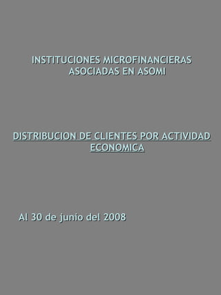 INSTITUCIONES MICROFINANCIERAS
          ASOCIADAS EN ASOMI




DISTRIBUCION DE CLIENTES POR ACTIVIDAD
               ECONOMICA




 Al 30 de junio del 2008
 