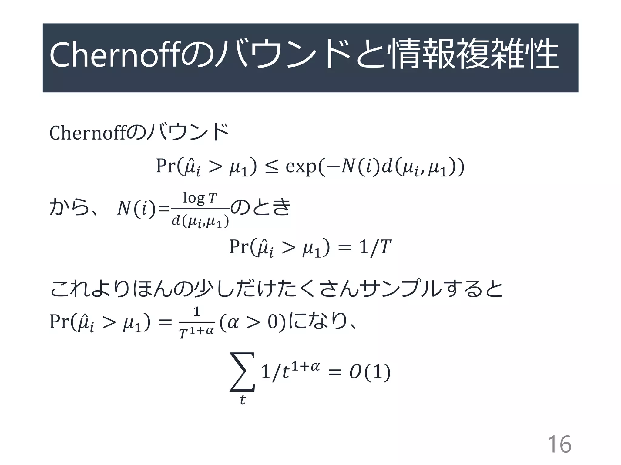 Chernoffのバウンドと情報複雑性
Chernoffのバウンド
Pr 𝜇𝑖 > 𝜇1 ≤ exp(−𝑁(𝑖)𝑑 𝜇𝑖, 𝜇1 )
から、 𝑁(𝑖)=
log 𝑇
𝑑(𝜇 𝑖,𝜇1)
のとき
Pr 𝜇𝑖 > 𝜇1 = 1/𝑇
これよりほんの少しだけたくさんサンプルすると
Pr 𝜇𝑖 > 𝜇1 =
1
𝑇1+𝛼 (𝛼 > 0)になり、
𝑡
1/𝑡1+𝛼 = 𝑂(1)
16
 