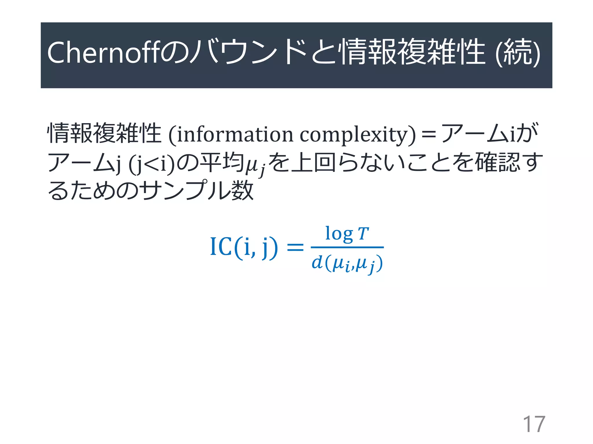 Chernoffのバウンドと情報複雑性 (続)
情報複雑性 (information complexity)＝アームiが
アームj (j<i)の平均𝜇 𝑗を上回らないことを確認す
るためのサンプル数
IC(i, j) =
log 𝑇
𝑑(𝜇 𝑖,𝜇 𝑗)
17
 