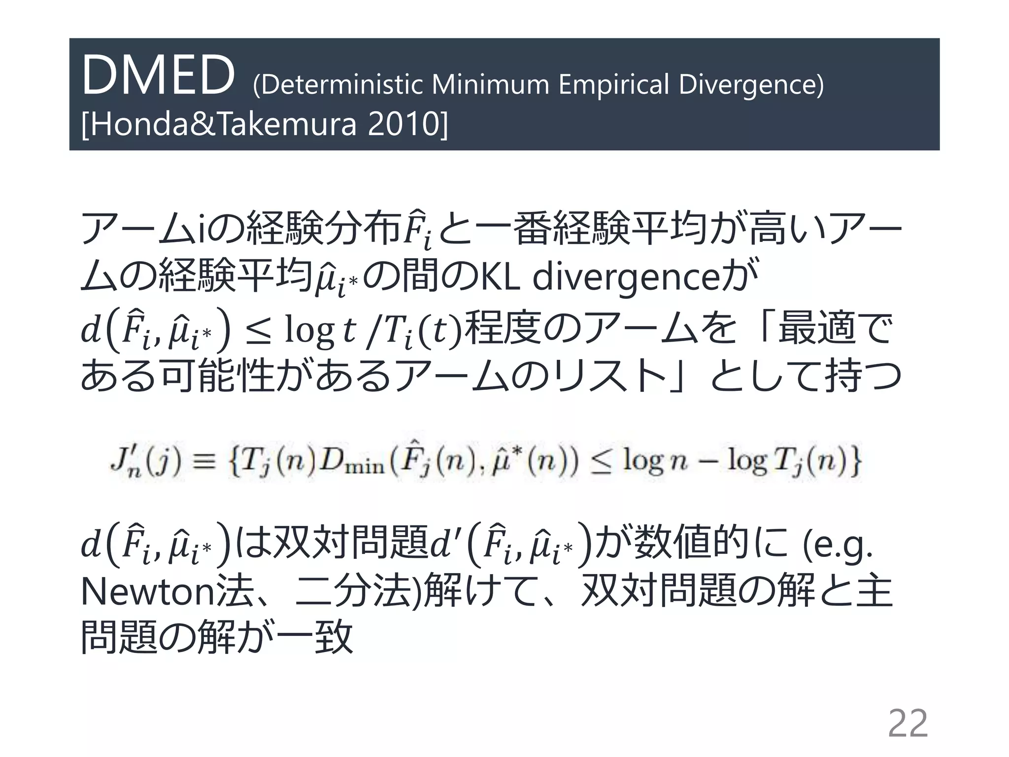 DMED (Deterministic Minimum Empirical Divergence)
[Honda&Takemura 2010]
アームiの経験分布 𝐹𝑖と一番経験平均が高いアー
ムの経験平均 𝜇𝑖∗の間のKL divergenceが
𝑑 𝐹𝑖, 𝜇𝑖∗ ≤ log 𝑡 /𝑇𝑖(𝑡)程度のアームを「最適で
ある可能性があるアームのリスト」として持つ
𝑑 𝐹𝑖, 𝜇𝑖∗ は双対問題𝑑′ 𝐹𝑖, 𝜇𝑖∗ が数値的に (e.g.
Newton法、二分法)解けて、双対問題の解と主
問題の解が一致
22
 