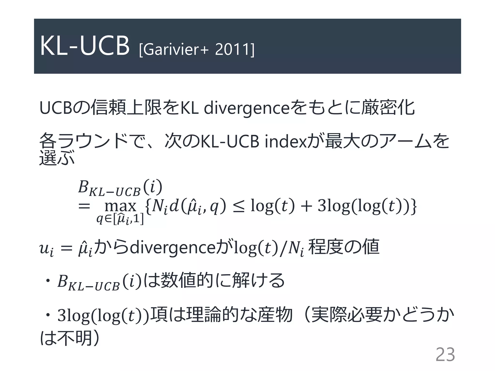 KL-UCB [Garivier+ 2011]
UCBの信頼上限をKL divergenceをもとに厳密化
各ラウンドで、次のKL-UCB indexが最大のアームを
選ぶ
𝐵 𝐾𝐿−𝑈𝐶𝐵 𝑖
= max
𝑞∈[ 𝜇 𝑖,1]
{𝑁𝑖 𝑑 𝜇𝑖, 𝑞 ≤ log 𝑡 + 3log(log 𝑡 )}
𝑢𝑖 = 𝜇𝑖からdivergenceがlog 𝑡 /𝑁𝑖 程度の値
・𝐵 𝐾𝐿−𝑈𝐶𝐵 𝑖 は数値的に解ける
・3log(log 𝑡 )項は理論的な産物（実際必要かどうか
は不明）
23
 
