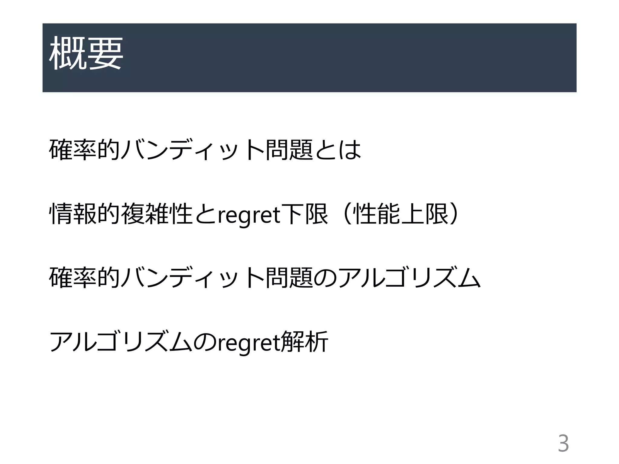 概要
確率的バンディット問題とは
情報的複雑性とregret下限（性能上限）
確率的バンディット問題のアルゴリズム
アルゴリズムのregret解析
3
 