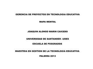 GERENCIA DE PROYECTOS EN TECNOLOGIA EDUCATIVA
MAPA MENTAL

JOAQUIN ALONSO MARIN CAICEDO
UNIVERSIDAD DE SANTANDER –UDES
ESCUELA DE POSGRADOS
MAESTRIA EN GESTION DE LA TECNOLOGIA EDUCATIVA
PALMIRA 2013

 