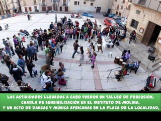 Las actividades llevadas a cabo fueron un taller de percusión,
charla de sensibilización en el Instituto de Molina,
y un acto de danzas y música africanas en la plaza de la localidad,

 