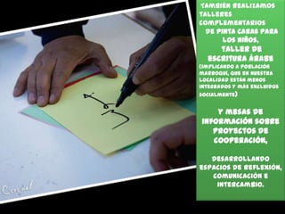 También realizamos
talleres
complementarios
de pinta caras para
los niños,

taller de
escritura árabe
(implicando a población
marroquí, que en nuestra
localidad están menos
integrados y más excluidos
socialmente)

y mesas de
información sobre
proyectos de
cooperación,
desarrollando
espacios de reflexión,
comunicación e
intercambio.

 