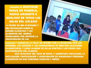 También se ocuparon

temas de pobreza,
medio ambiente e
igualdad en todas las
aulas del colegio
a través de una gymkhana y
una exposición sobre el
cambio climático y los
alimentos del mundo,
trabajando por impedir la
desaparición de las
tradiciones gastronómicas de interés por la nutrición, por los
locales y combatir la falta
orígenes, los sabores y las consecuencias de nuestras elecciones
alimentarias, y como algunas de ellas afectan a los países más
empobrecidos del planeta.
Esta actividad fue todo un éxito, y sobretodo destacaría la
implicación, participación y coordinación de muchísimas personas.
Alrededor de 500 personas (adultos y niños)

 