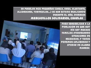 En pueblos más pequeños (Checa, Orea, Alustante,
Alcoroches, Tordesilos…) se han estado realizando
durante el año, diversos

mercadillos solidarios, charlas

.

para sensibilizar a la
población de que hoy
día hay muchas
familias atravesando
situaciones de
necesidad, y todos
podemos colaborar y
ayudar de alguna
manera.

 