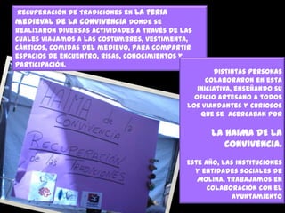 Recuperación de Tradiciones en la Feria
medieval de la convivencia donde se
realizaron diversas actividades a través de las
cuales viajamos a las costumbres, vestimenta,
cánticos, comidas del medievo, para compartir
espacios de encuentro, risas, conocimientos y
participación.

Distintas personas
colaboraron en esta
iniciativa, enseñando su
oficio artesano a todos
los viandantes y curiosos
que se acercaban por

LA HAIMA DE LA
CONVIVENCIA.
Este año, las instituciones
y entidades sociales de
Molina, trabajamos en
colaboración con el
Ayuntamiento

 