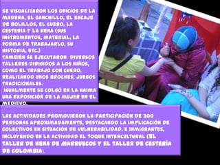 Se visualizaron los oficios de la
madera, el ganchillo, el encaje
de bolillos, el cuero, la
cestería y la hena (sus
instrumentos, material, la
forma de trabajarlo, su
historia, etc.)
También se ejecutaron diversos
talleres dirigidos a los niños,
como el trabajo con cuero,
realizando unos broches; juegos
tradicionales.
Igualmente se colgó en la Haima
una exposición de la mujer en el
medievo.
Las actividades promovieron la participación de 300
personas aproximadamente, destacando la implicación de
colectivos en situación de vulnerabilidad, e inmigrantes,
incluyendo en la actividad el toque intercultural (el

taller de hena de Marruecos y el taller de Cestería
de Colombia).

 