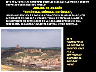 Este año, todas las entidades sociales estamos llevando a cabo un
proyecto sobre nuestro pueblo,

MOLINA DE ARAGÓN
“CONÓCELA, CUÍDALA, QUIÉRELA”,
intentando implicar a toda la población en su desarrollo, con
actividades de cuidado y rehabilitación de espacios, limpieza,
conocimiento de tradiciones de la zona, ocio (paseos en bici,
fotografía, gymkhana, taller de lectura, video-forum…).

Este
proyecto se
ha puesto en
marcha hace
poco,
continuara
durante el
año que
viene.

 