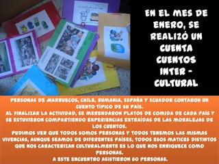 En el mes de
enero, se
realizó un
CUENTA
CUENTOS
INTER CULTURAL
Personas de Marruecos, Chile, Rumania, España y Ecuador contaron un
cuento típico de su país.
Al finalizar la actividad, se merendaron platos de comida de cada país y
se estuvieron compartiendo experiencias extraídas de las moralejas de
los cuentos.
Pudimos ver que todos somos personas y todos tenemos las mismas
vivencias, aunque seamos de diferentes países, todos esos matices distintos
que nos caracterizan culturalmente es lo que nos enriquece como
personas.
A este encuentro asistieron 60 personas.

 