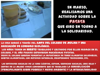En marzo,
realizamos una
actividad sobre la
que giro en torno a
la solidaridad.
La idea surgió a través del AMPA del colegio de Molina y una

asociación de consumo ecológico.
Los niños tienen un huerto trabajado y cultivado por ellos mismos en el
colegio, y el año pasado obtuvieron muchísimas patatas.
Desde el colegio querían fomentar la importancia de tener alimentos saludables,
hábitos alimenticios, con métodos naturales, recuperando tradiciones, etc.
Las entidades sociales de la zona (Cáritas, Cepaim, Servicios Sociales, Cruz Roja y
Centro de la Mujer) vimos conveniente que se trabajara la sensibilización

(principalmente sobre pobreza y medio ambiente) y la interculturalidad.

 