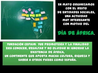 En mayo organizamos
con el resto
de entidades sociales,
una actividad
muy interesante
con motivo del

Día de África.
Fundación Cepaim fue promotora y la finalidad
era conocer, resaltar y no olvidar ni ignorar la
existencia de África,
un continente que aporta mucha cultura, riqueza y
saber a otros países como España.

 