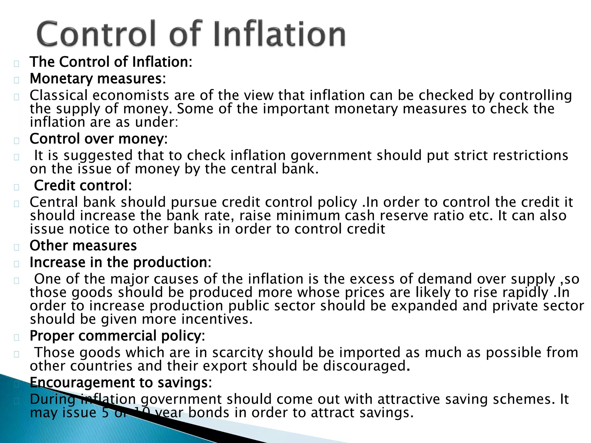 The Control of Inflation:
Monetary measures:
Classical economists are of the view that inflation can be checked by controlling
the supply of money. Some of the important monetary measures to check the
inflation are as under:
Control over money:
It is suggested that to check inflation government should put strict restrictions
on the issue of money by the central bank.
Credit control:
Central bank should pursue credit control policy .In order to control the credit it
should increase the bank rate, raise minimum cash reserve ratio etc. It can also
issue notice to other banks in order to control credit
Other measures
Increase in the production:
One of the major causes of the inflation is the excess of demand over supply ,so
those goods should be produced more whose prices are likely to rise rapidly .In
order to increase production public sector should be expanded and private sector
should be given more incentives.
Proper commercial policy:
Those goods which are in scarcity should be imported as much as possible from
other countries and their export should be discouraged.
Encouragement to savings:
During inflation government should come out with attractive saving schemes. It
may issue 5 or 10 year bonds in order to attract savings.
 