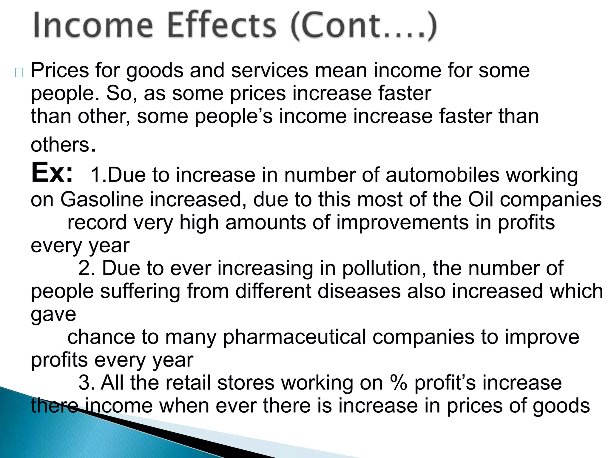 Prices for goods and services mean income for some
people. So, as some prices increase faster
than other, some people’s income increase faster than
others.
Ex: 1.Due to increase in number of automobiles working
on Gasoline increased, due to this most of the Oil companies
record very high amounts of improvements in profits
every year
2. Due to ever increasing in pollution, the number of
people suffering from different diseases also increased which
gave
chance to many pharmaceutical companies to improve
profits every year
3. All the retail stores working on % profit’s increase
there income when ever there is increase in prices of goods
 