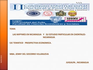 1




             TEMA

               LAS MIPYMES EN NICARAGUA Y SU ESTUDIO PARTICULAR EN CHONTALES-
                                        NICARAGUA.

             EJE TEMATICO PROSPECTIVA ECONOMICA.



             MBA. JENNY DEL SOCORRO VILLANUEVA
06/02/2013




                                                            JUIGALPA , NICARAGUA
 