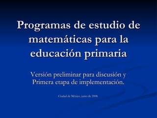 Programas de estudio de matemáticas para la educación primaria Versión preliminar para discusión y Primera etapa de implementación. Ciudad de México, junio de 2008. 