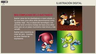 ILUSTRACIÓN DIGITAL Ilustrar viene de los diseñadores a mano alzada, a los que hace unos años atrás denominamos como “guardia vieja”. Hoy el desarrollo tecnológico nos permite tener el mismo trabajo de hace unos años atrás pero en un plazo muchísimo más breve y más versátil. MÁS COMPLICADO DE LO QUE PARECE Ilustrar para nosotros es crear de cero,  inventar, es tener libertad de expresarse. 