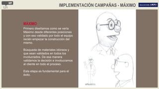 MÁXIMO Primero diseñamos como se vería Máximo desde diferentes posiciones y con eso validado por todo el equipo recién empezar la construcción del mismo. Búsqueda de materiales idóneos y que sean validados en todos los involucrados. De esa manera validamos la decisión e involucramos al cliente en todo el proceso. Esta etapa es fundamental para el éxito. IMPLEMENTACIÓN CAMPAÑAS - MÁXIMO 