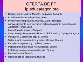 OFERTA DE FP
fp.educaragon.org
• Gestión administrativa, Monzón, Barbastro, Tamarite
• Actividades físicas y deportivas, Ainsa
• Producción Agropecuaria, Huesca, Zuera, Zaragoza
• Aprovechamiento y conservación del medio natural, Egea, Huesca,
Zaragoza, Teruel, Jaca
• Laboratorio de imagen, Zaragoza
• Video, disc-jockey y sonido, Huesca (IES Ramón y Cajal) y Zaragoza
• Peluquería y cosmética capilar, Binéfar
• Sistemas microinformáticos y redes, Monzón, Huesca
• Panadería, repostería y confitería, Huesca
• Instalaciones frigoríficas y climatización, Binéfar
• Instalaciones de producción de calor, Binéfar
• Planta Química, Monzón
• Operaciones de laboratorio, Huesca
 