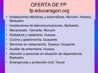 OFERTA DE FP
fp.educaragon.org
• Instalaciones eléctricas y automáticas, Monzón, Huesca,
Barbastro
• Instalaciones de telecomunicaciones, Barbastro
• Mecanizado, Tamarite, Monzón
• Soldadura y calderería, Huesca
• Cocina y gastronomía, Guayente
• Servicios en restauración, Huesca, Guayente
• Auxiliar de enfermería, Huesca
• Atención a personas en situación de dependencia,
Barbastro
• Emergencias y protección civil, Teruel
 