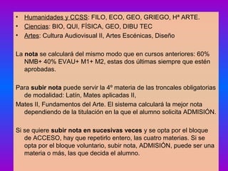 • Humanidades y CCSS: FILO, ECO, GEO, GRIEGO, Hª ARTE.
• Ciencias: BIO, QUI, FÍSICA, GEO, DIBU TEC
• Artes: Cultura Audiovisual II, Artes Escénicas, Diseño
La nota se calculará del mismo modo que en cursos anteriores: 60%
NMB+ 40% EVAU+ M1+ M2, estas dos últimas siempre que estén
aprobadas.
Para subir nota puede servir la 4º materia de las troncales obligatorias
de modalidad: Latín, Mates aplicadas II,
Mates II, Fundamentos del Arte. El sistema calculará la mejor nota
dependiendo de la titulación en la que el alumno solicita ADMISIÓN.
Si se quiere subir nota en sucesivas veces y se opta por el bloque
de ACCESO, hay que repetirlo entero, las cuatro materias. Si se
opta por el bloque voluntario, subir nota, ADMISIÓN, puede ser una
materia o más, las que decida el alumno.
 