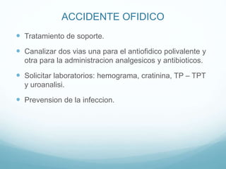 ACCIDENTE OFIDICO
 Tratamiento de soporte.
 Canalizar dos vias una para el antiofidico polivalente y
otra para la administracion analgesicos y antibioticos.
 Solicitar laboratorios: hemograma, cratinina, TP – TPT
y uroanalisi.
 Prevension de la infeccion.
 