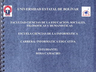 UNIVERSIDAD ESTATAL DE BOLÍVAR


FACULTAD CIENCIAS DE LA EDUCACION, SOCIALES,
         FILOSOFICAS Y HUMANISTICAS

    ESCUELA CIENCIAS DE LA INFORMÁTICA

     CARRERA: INFORMÁTICA EDUCATIVA

               ESTUDIANTE:
              ROSA CAMACHO
 